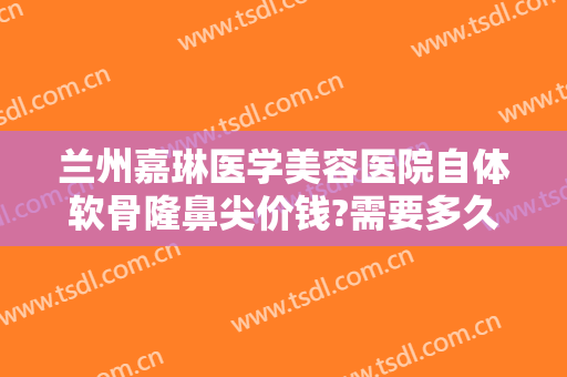 兰州嘉琳医学美容医院自体软骨隆鼻尖价钱?需要多久恢复?
