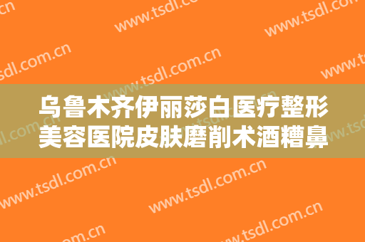 乌鲁木齐伊丽莎白医疗整形美容医院皮肤磨削术酒糟鼻治疗一般多少钱?贵不贵?