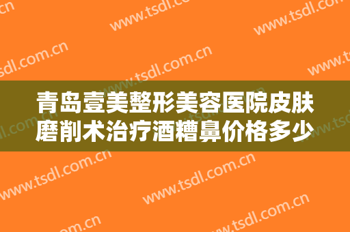 青岛壹美整形美容医院皮肤磨削术治疗酒糟鼻价格多少钱?效果怎么样?