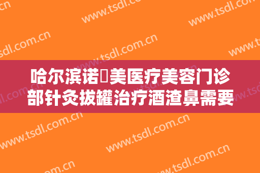 哈尔滨诺嬄美医疗美容门诊部针灸拔罐治疗酒渣鼻需要多少钱?可靠吗?