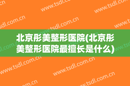 北京彤美整形医院(北京彤美整形医院最擅长是什么)