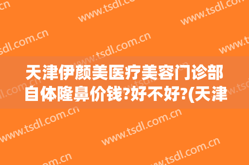天津伊颜美医疗美容门诊部自体隆鼻价钱?好不好?(天津伊美尔整形价格)