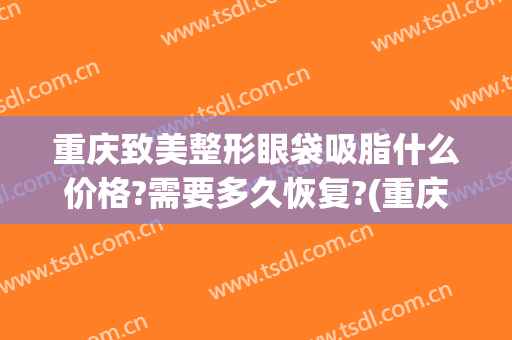 重庆致美整形眼袋吸脂什么价格?需要多久恢复?(重庆整形吸脂多少钱)