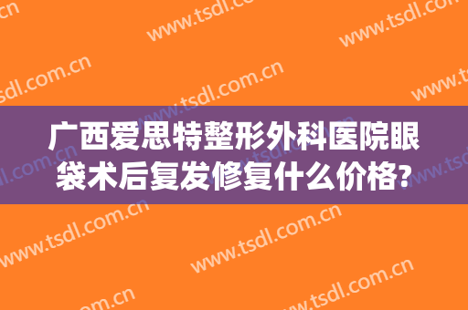 广西爱思特整形外科医院眼袋术后复发修复什么价格?靠谱吗?(长沙外切眼袋多少钱找爱思特整形好不好呢)