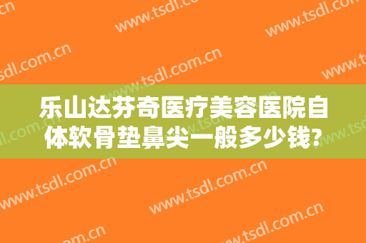 乐山达芬奇医疗美容医院自体软骨垫鼻尖一般多少钱?需要多久恢复?