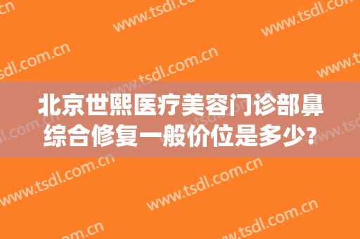 北京世熙医疗美容门诊部鼻综合修复一般价位是多少?可靠吗?(北京鼻修复最好的医院)