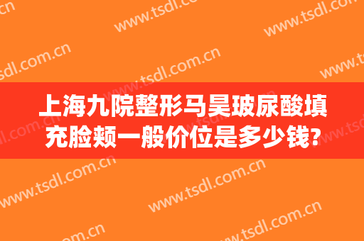 上海九院整形马昊玻尿酸填充脸颊一般价位是多少钱?可靠吗?(上海九院玻尿酸填充价格)