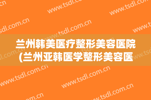 兰州韩美医疗整形美容医院(兰州亚韩医学整形美容医院)