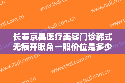 长春京典医疗美容门诊韩式无痕开眼角一般价位是多少费用?效果怎么样?