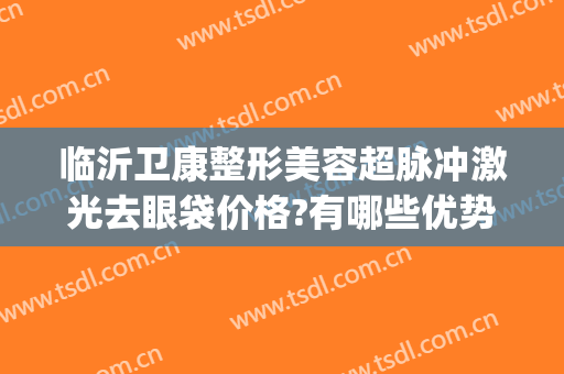 临沂卫康整形美容超脉冲激光去眼袋价格?有哪些优势?(临沂卫康医院激光祛斑价格是多少)
