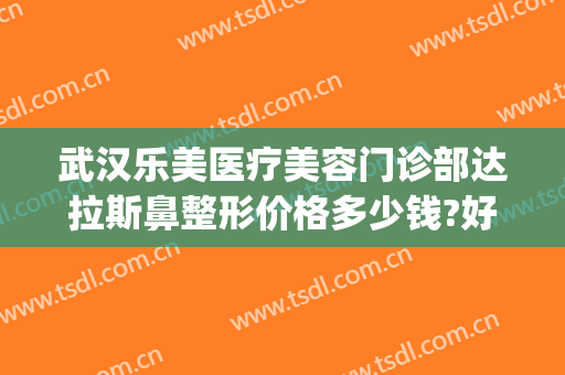 武汉乐美医疗美容门诊部达拉斯鼻整形价格多少钱?好不好?(武汉达拉斯医疗整形医院)