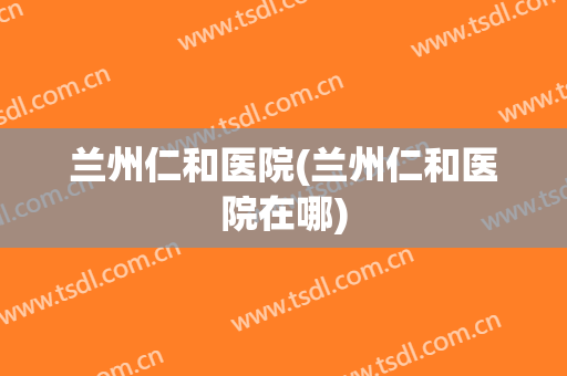 兰州仁和医院(兰州仁和医院在哪)
