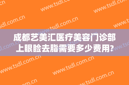 成都艺美汇医疗美容门诊部上眼睑去脂需要多少费用?可靠吗?(成都艺美汇是正规的吗)