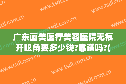 广东画美医疗美容医院无痕开眼角要多少钱?靠谱吗?(广州修复双眼皮多少钱)