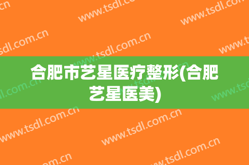 合肥市艺星医疗整形(合肥艺星医美)