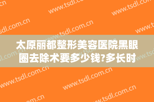 太原丽都整形美容医院黑眼圈去除术要多少钱?多长时间恢复?(去除黑眼圈手术要多少钱)