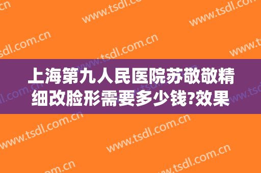 上海第九人民医院苏敬敬精细改脸形需要多少钱?效果怎么样?(上海九院改脸型专家有哪些)