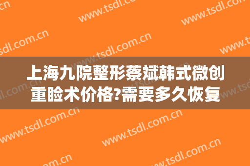 上海九院整形蔡斌韩式微创重睑术价格?需要多久恢复?(上海九院整形价目表2024祛疤)