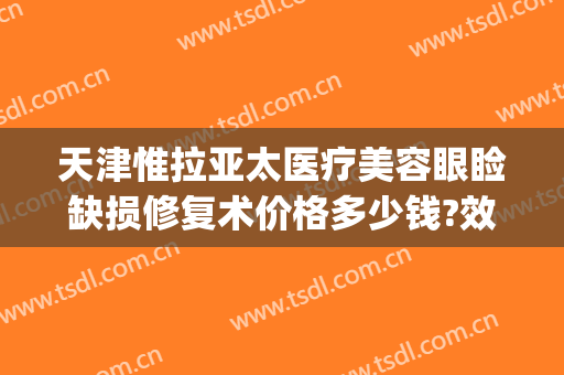 天津惟拉亚太医疗美容眼睑缺损修复术价格多少钱?效果怎么样?(惟拉亚太整形医院地址)