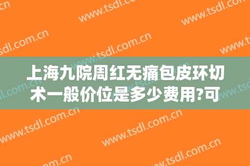上海九院周红无痛包皮环切术一般价位是多少费用?可靠吗?(上海九龙医院割包皮)
