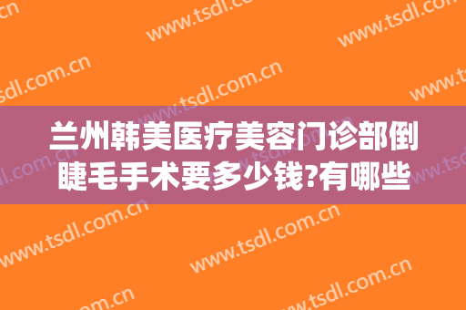兰州韩美医疗美容门诊部倒睫毛手术要多少钱?有哪些优势?(医院做倒睫毛手术要多少钱)