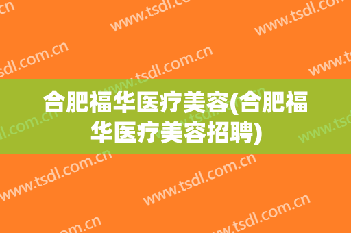 合肥福华医疗美容(合肥福华医疗美容招聘)