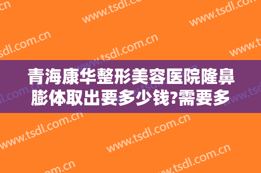 青海康华整形美容医院隆鼻膨体取出要多少钱?需要多久恢复?