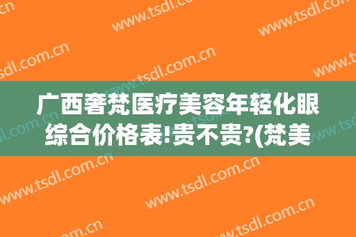 广西奢梵医疗美容年轻化眼综合价格表!贵不贵?(梵美医疗美容)