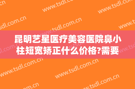 昆明艺星医疗美容医院鼻小柱短宽矫正什么价格?需要多久恢复?(昆明艺星整形整容医院)