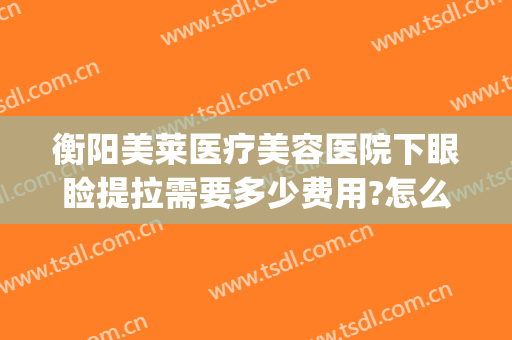 衡阳美莱医疗美容医院下眼睑提拉需要多少费用?怎么样?(眼睑下垂提拉手术多少钱)