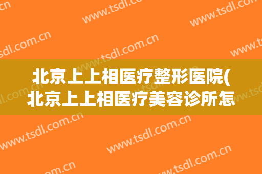 北京上上相医疗整形医院(北京上上相医疗美容诊所怎么样)