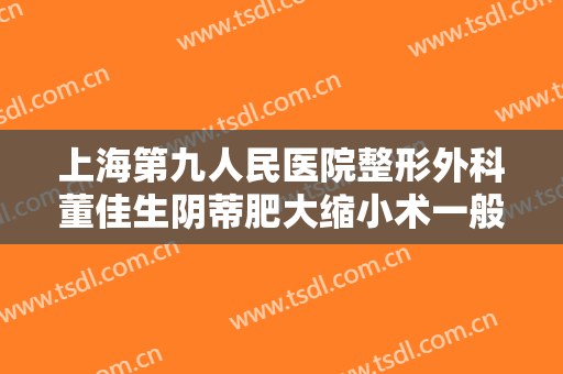 上海第九人民医院整形外科董佳生阴蒂肥大缩小术一般价位是多少钱?有哪些优势?