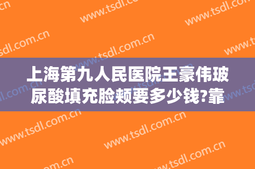 上海第九人民医院王豪伟玻尿酸填充脸颊要多少钱?靠谱吗?(上海第九人民医院可以打玻尿酸吗)