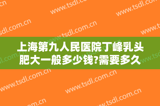 上海第九人民医院丁峰乳头肥大一般多少钱?需要多久恢复?