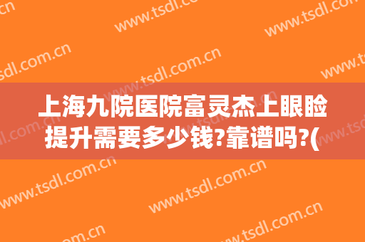上海九院医院富灵杰上眼睑提升需要多少钱?靠谱吗?(上海九院做上眼睑下垂手术哪个医生做的好)