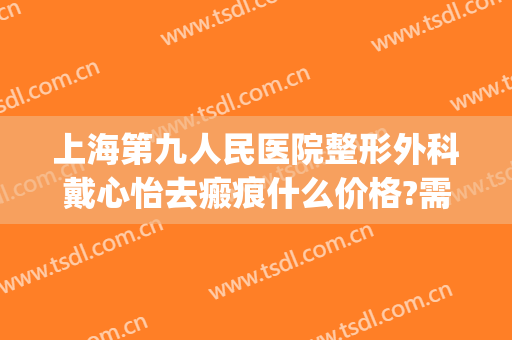 上海第九人民医院整形外科戴心怡去瘢痕什么价格?需要多久恢复?(上海第九人民医院疤痕修复价格)