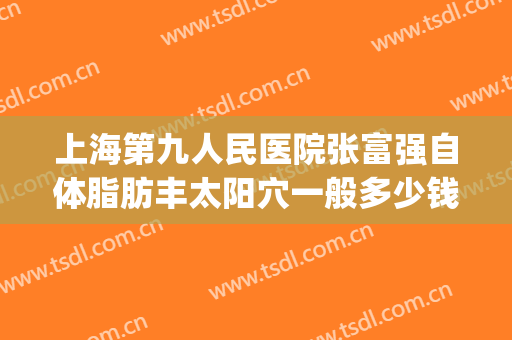 上海第九人民医院张富强自体脂肪丰太阳穴一般多少钱?效果怎么样?(上海九院做脂肪填充专家)