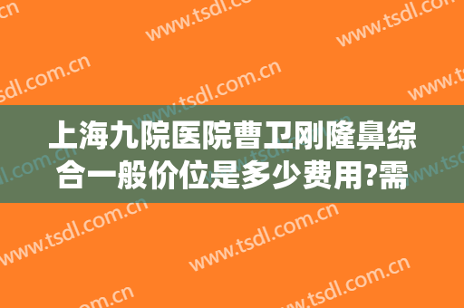 上海九院医院曹卫刚隆鼻综合一般价位是多少费用?需要多久恢复?(上海九院哪个医生隆鼻做得好)