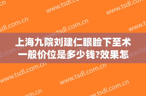 上海九院刘建仁眼睑下至术一般价位是多少钱?效果怎么样?(上海第九人民医院上睑下垂手术费用)