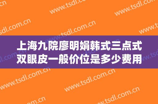 上海九院廖明娟韩式三点式双眼皮一般价位是多少费用?可靠吗?(上海九院整形医院官网双眼皮多少钱)