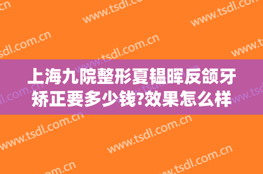 上海九院整形夏韫晖反颌牙矫正要多少钱?效果怎么样?(上海九院颌面整形)