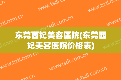 东莞西妃美容医院(东莞西妃美容医院价格表)