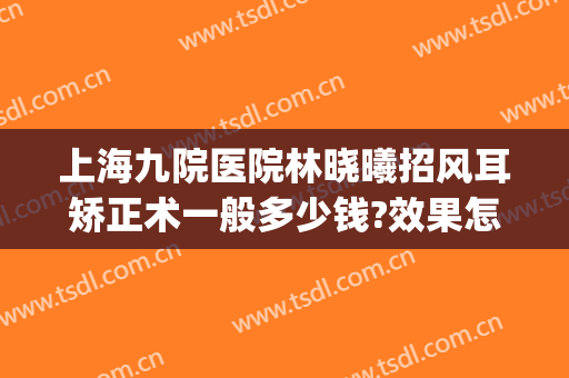 上海九院医院林晓曦招风耳矫正术一般多少钱?效果怎么样?(上海做招风耳矫正)