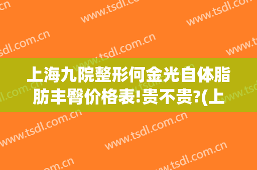 上海九院整形何金光自体脂肪丰臀价格表!贵不贵?(上海九院脂肪整形专科)