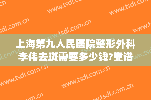上海第九人民医院整形外科李伟去斑需要多少钱?靠谱吗?(上海九院整形费用)