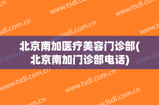 北京南加医疗美容门诊部(北京南加门诊部电话)
