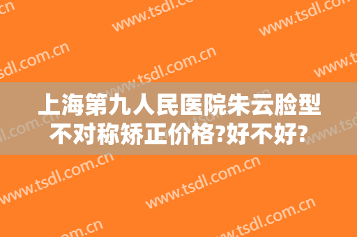 上海第九人民医院朱云脸型不对称矫正价格?好不好?