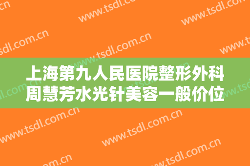 上海第九人民医院整形外科周慧芳水光针美容一般价位是多少?靠谱吗?
