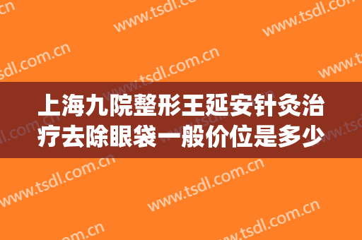 上海九院整形王延安针灸治疗去除眼袋一般价位是多少?好不好?(上海9院去眼袋多少钱)