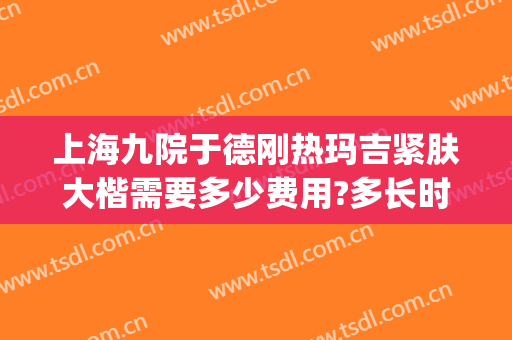上海九院于德刚热玛吉紧肤大楷需要多少费用?多长时间恢复?(上海九院热玛吉多少钱)